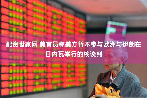 配资世家网 美官员称美方暂不参与欧洲与伊朗在日内瓦举行的核谈判