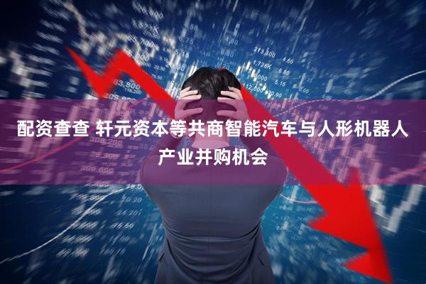 配资查查 轩元资本等共商智能汽车与人形机器人产业并购机会