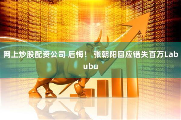 网上炒股配资公司 后悔！ 张朝阳回应错失百万Labubu