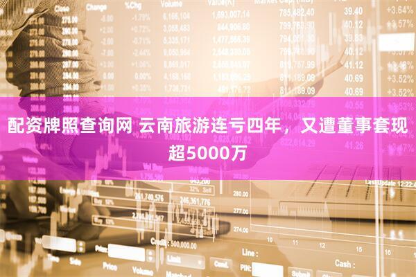 配资牌照查询网 云南旅游连亏四年，又遭董事套现超5000万