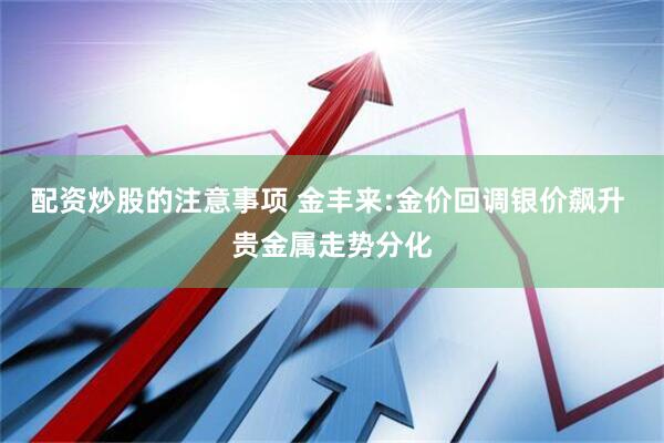 配资炒股的注意事项 金丰来:金价回调银价飙升 贵金属走势分化