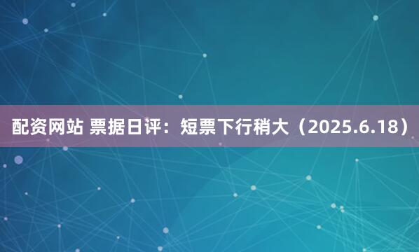 配资网站 票据日评：短票下行稍大（2025.6.18）