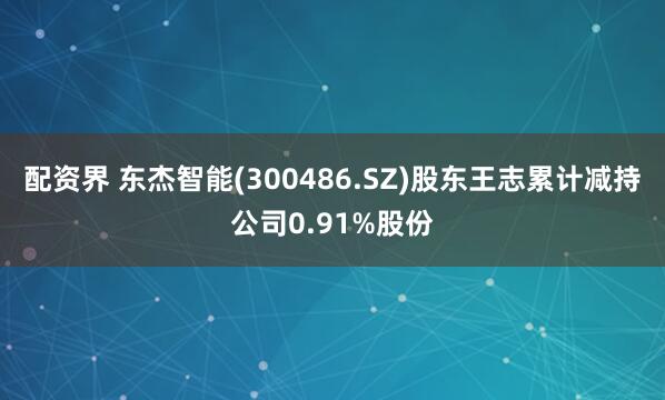 配资界 东杰智能(300486.SZ)股东王志累计减持公司0.91%股份