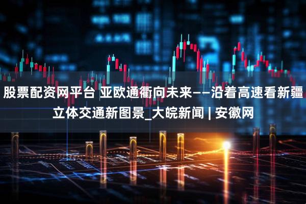 股票配资网平台 亚欧通衢向未来——沿着高速看新疆立体交通新图景_大皖新闻 | 安徽网