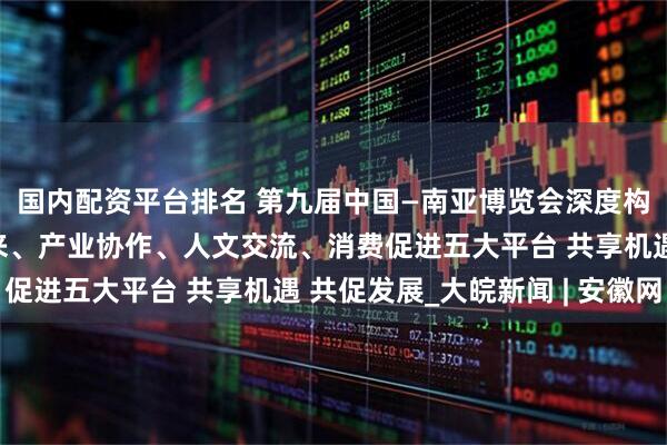 国内配资平台排名 第九届中国—南亚博览会深度构建开放合作、经贸往来、产业协作、人文交流、消费促进五大平台 共享机遇 共促发展_大皖新闻 | 安徽网