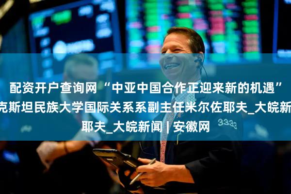 配资开户查询网 “中亚中国合作正迎来新的机遇”——访塔吉克斯坦民族大学国际关系系副主任米尔佐耶夫_大皖新闻 | 安徽网
