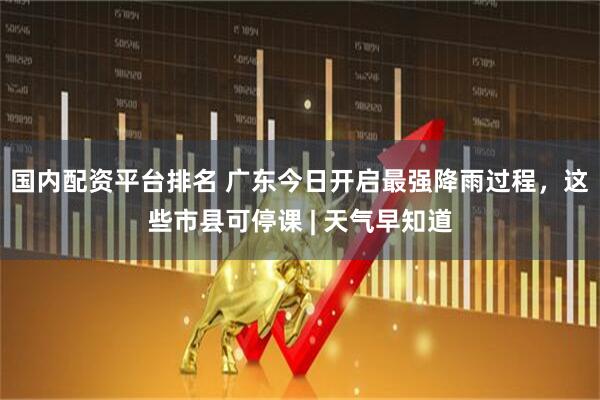 国内配资平台排名 广东今日开启最强降雨过程，这些市县可停课 | 天气早知道
