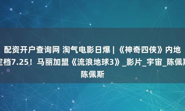 配资开户查询网 淘气电影日爆 | 《神奇四侠》内地定档7.25！马丽加盟《流浪地球3》_影片_宇宙_陈佩斯