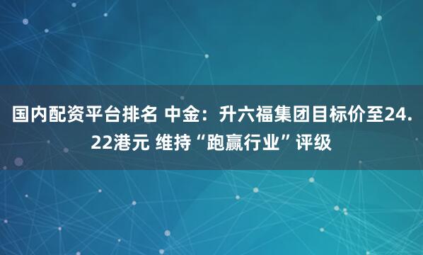 国内配资平台排名 中金：升六福集团目标价至24.22港元 维持“跑赢行业”评级
