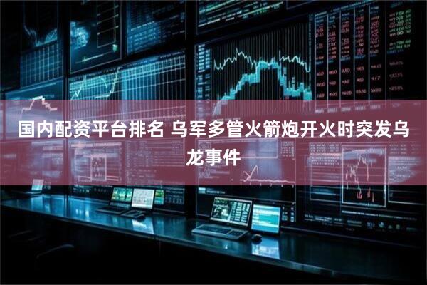 国内配资平台排名 乌军多管火箭炮开火时突发乌龙事件