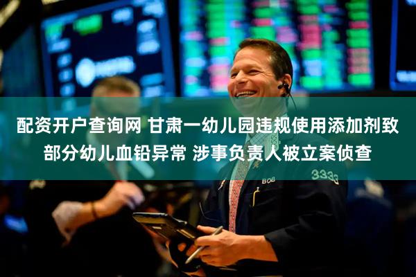 配资开户查询网 甘肃一幼儿园违规使用添加剂致部分幼儿血铅异常 涉事负责人被立案侦查