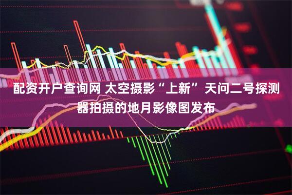 配资开户查询网 太空摄影“上新” 天问二号探测器拍摄的地月影像图发布