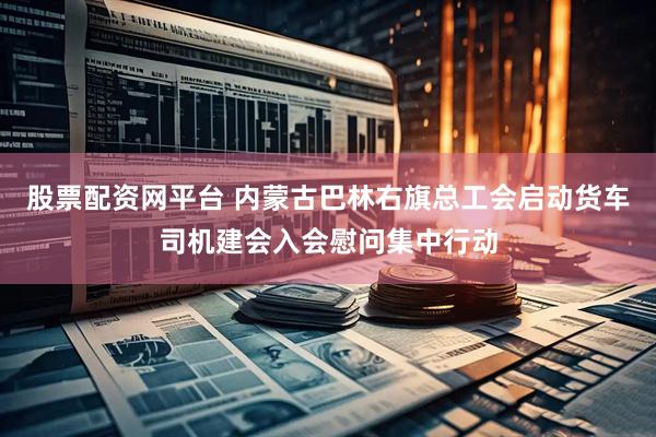 股票配资网平台 内蒙古巴林右旗总工会启动货车司机建会入会慰问集中行动