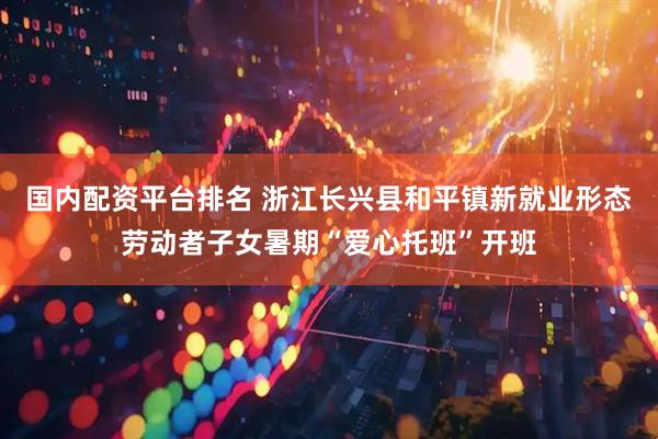 国内配资平台排名 浙江长兴县和平镇新就业形态劳动者子女暑期“爱心托班”开班