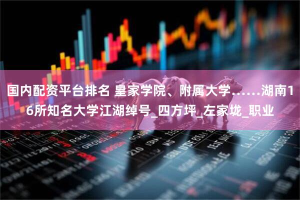 国内配资平台排名 皇家学院、附属大学……湖南16所知名大学江湖绰号_四方坪_左家垅_职业