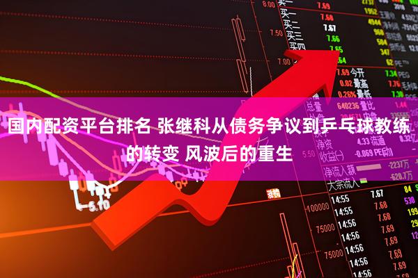 国内配资平台排名 张继科从债务争议到乒乓球教练的转变 风波后的重生
