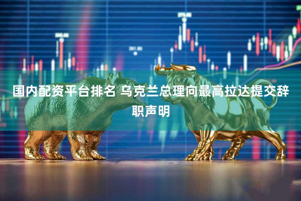 国内配资平台排名 乌克兰总理向最高拉达提交辞职声明