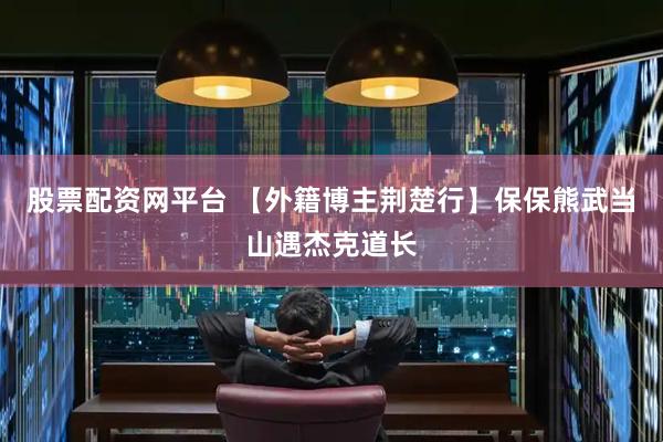 股票配资网平台 【外籍博主荆楚行】保保熊武当山遇杰克道长