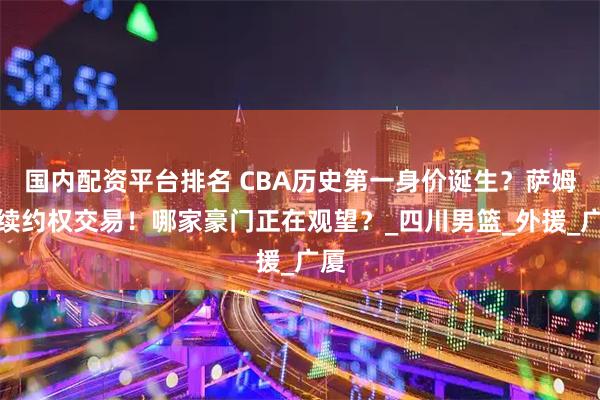 国内配资平台排名 CBA历史第一身价诞生？萨姆纳续约权交易！哪家豪门正在观望？_四川男篮_外援_广厦