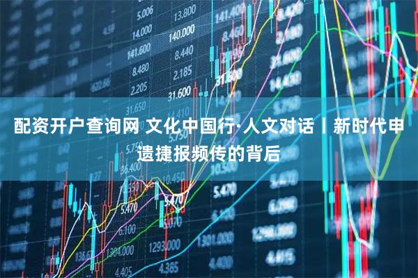 配资开户查询网 文化中国行·人文对话丨新时代申遗捷报频传的背后
