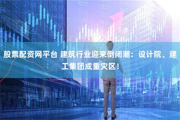 股票配资网平台 建筑行业迎来倒闭潮：设计院、建工集团成重灾区！