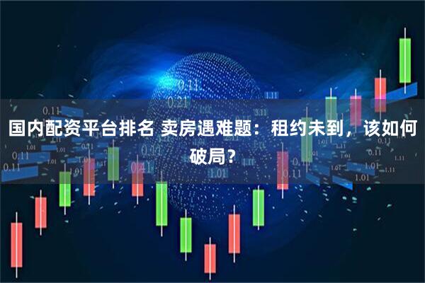 国内配资平台排名 卖房遇难题：租约未到，该如何破局？