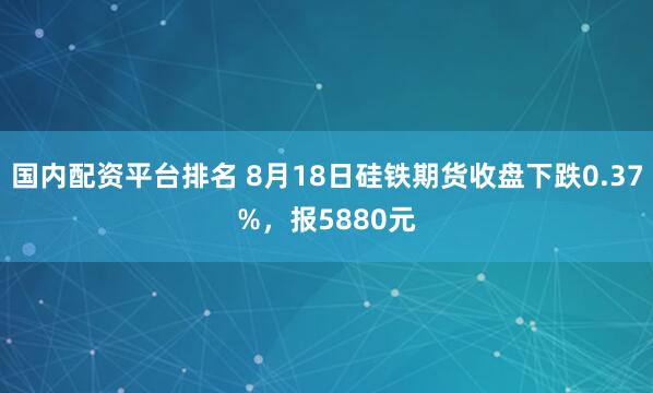 国内配资平台排名 8月18日硅铁期货收盘下跌0.37%，报5880元