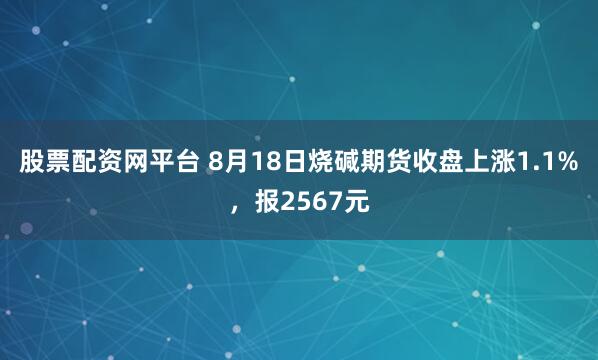 股票配资网平台 8月18日烧碱期货收盘上涨1.1%，报2567元