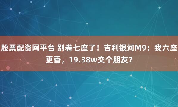 股票配资网平台 别卷七座了！吉利银河M9：我六座更香，19.38w交个朋友？