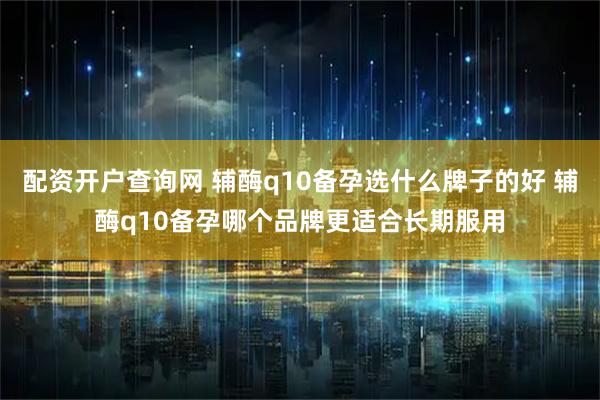 配资开户查询网 辅酶q10备孕选什么牌子的好 辅酶q10备孕哪个品牌更适合长期服用