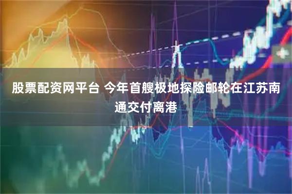 股票配资网平台 今年首艘极地探险邮轮在江苏南通交付离港