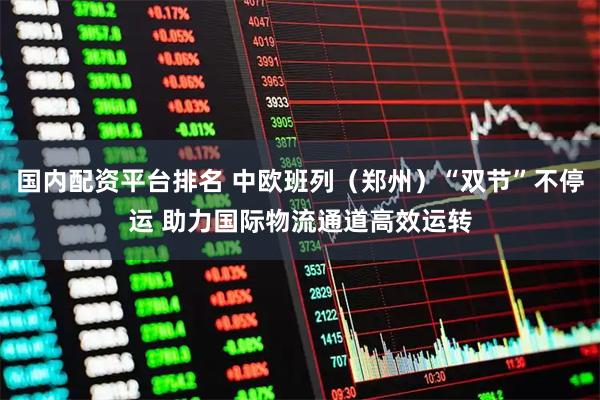 国内配资平台排名 中欧班列（郑州）“双节”不停运 助力国际物流通道高效运转