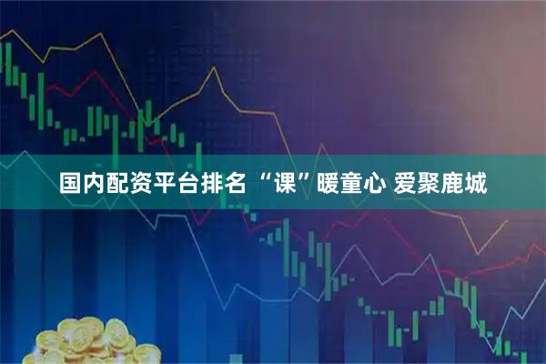 国内配资平台排名 “课”暖童心 爱聚鹿城