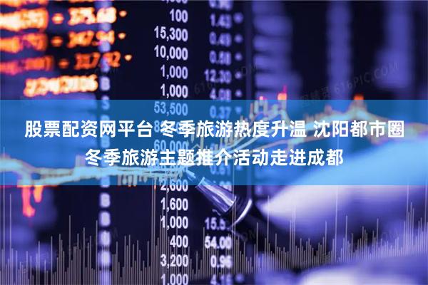 股票配资网平台 冬季旅游热度升温 沈阳都市圈冬季旅游主题推介活动走进成都