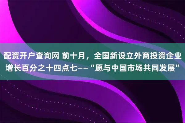 配资开户查询网 前十月，全国新设立外商投资企业增长百分之十四点七——“愿与中国市场共同发展”