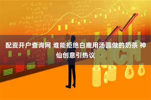 配资开户查询网 谁能拒绝白鹿用汤圆做的奶茶 神仙创意引热议