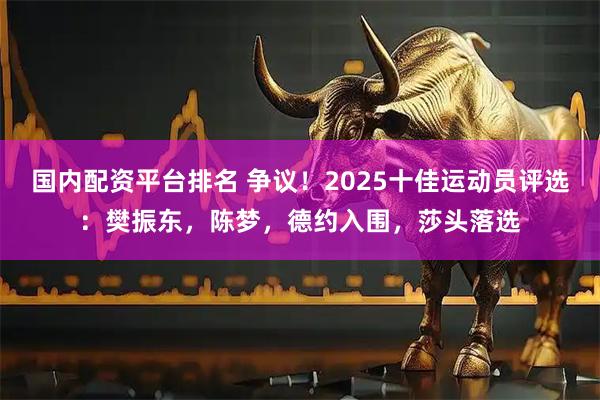 国内配资平台排名 争议！2025十佳运动员评选：樊振东，陈梦，德约入围，莎头落选