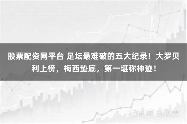 股票配资网平台 足坛最难破的五大纪录！大罗贝利上榜，梅西垫底，第一堪称神迹！
