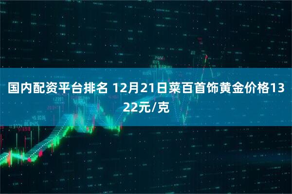 国内配资平台排名 12月21日菜百首饰黄金价格1322元/克