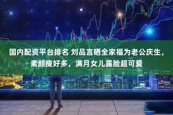 国内配资平台排名 刘品言晒全家福为老公庆生，素颜瘦好多，满月女儿露脸超可爱