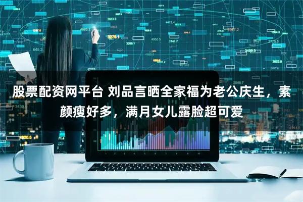 股票配资网平台 刘品言晒全家福为老公庆生，素颜瘦好多，满月女儿露脸超可爱