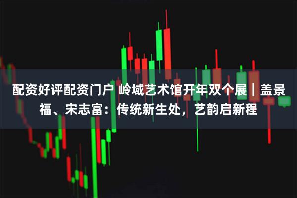 配资好评配资门户 岭域艺术馆开年双个展｜盖景福、宋志富：传统新生处，艺韵启新程