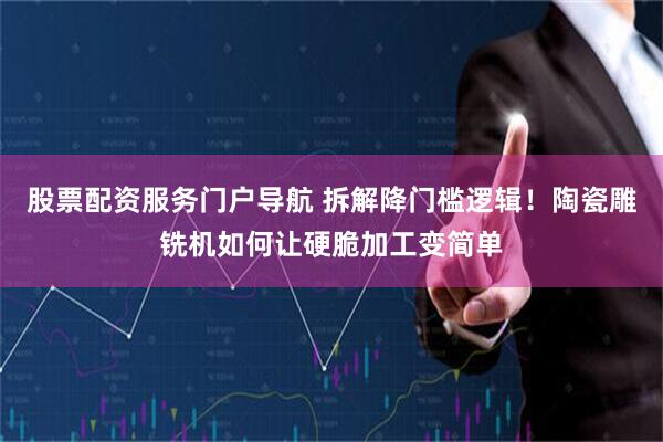 股票配资服务门户导航 拆解降门槛逻辑！陶瓷雕铣机如何让硬脆加工变简单