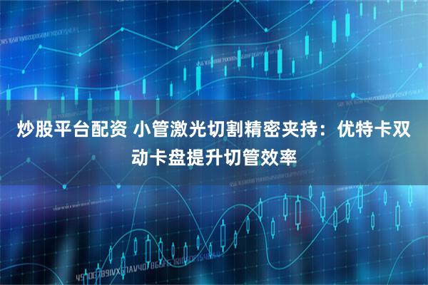 炒股平台配资 小管激光切割精密夹持：优特卡双动卡盘提升切管效率