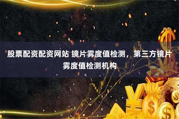 股票配资配资网站 镜片雾度值检测，第三方镜片雾度值检测机构