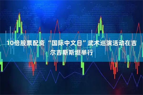 10倍股票配资 “国际中文日”武术巡演活动在吉尔吉斯斯坦举行
