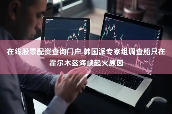 在线股票配资查询门户 韩国派专家组调查船只在霍尔木兹海峡起火原因