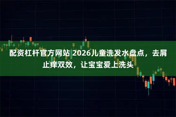 配资杠杆官方网站 2026儿童洗发水盘点，去屑止痒双效，让宝宝爱上洗头