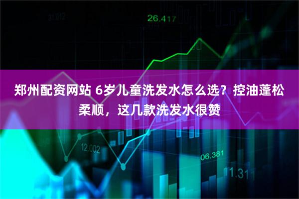 郑州配资网站 6岁儿童洗发水怎么选？控油蓬松柔顺，这几款洗发水很赞