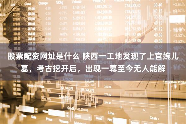 股票配资网址是什么 陕西一工地发现了上官婉儿墓，考古挖开后，出现一幕至今无人能解
